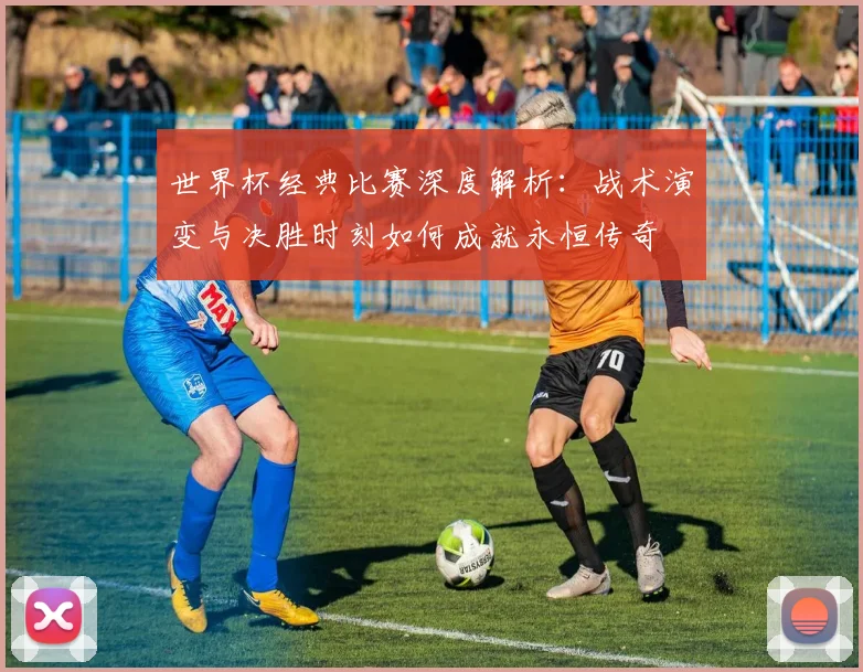 世界杯经典比赛深度解析：战术演变与决胜时刻如何成就永恒传奇
