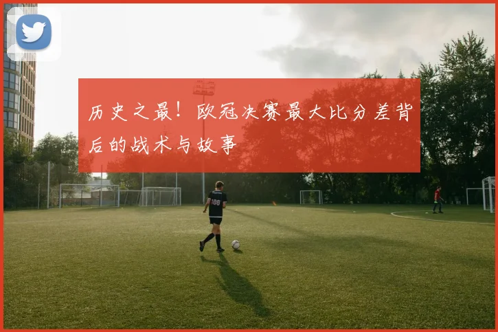 历史之最！欧冠决赛最大比分差背后的战术与故事