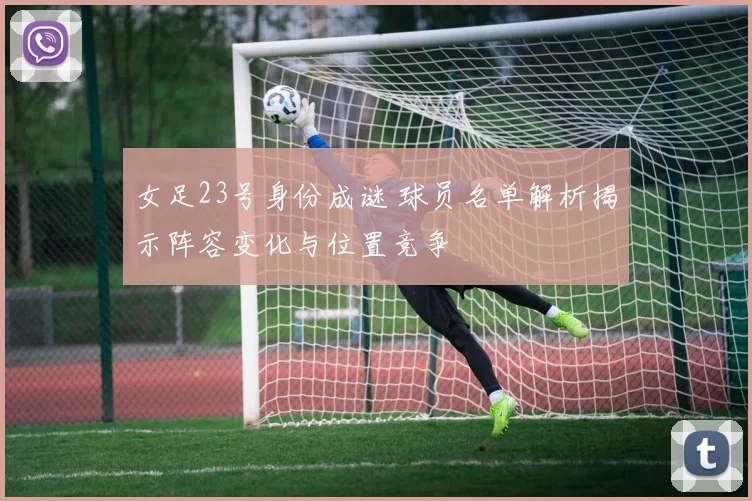 女足23号身份成谜 球员名单解析揭示阵容变化与位置竞争