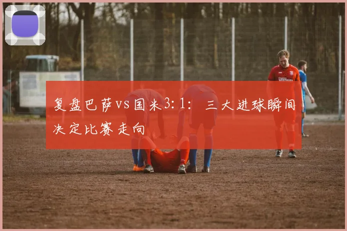 复盘巴萨vs国米3:1：三大进球瞬间决定比赛走向