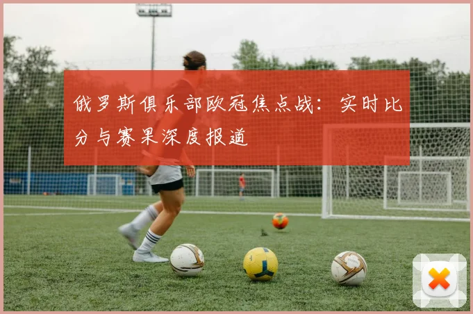 俄罗斯俱乐部欧冠焦点战：实时比分与赛果深度报道