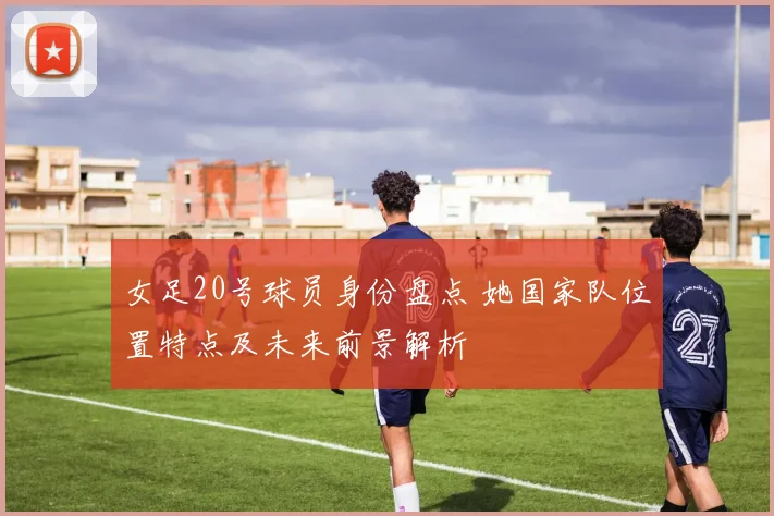 女足20号球员身份盘点 她国家队位置特点及未来前景解析