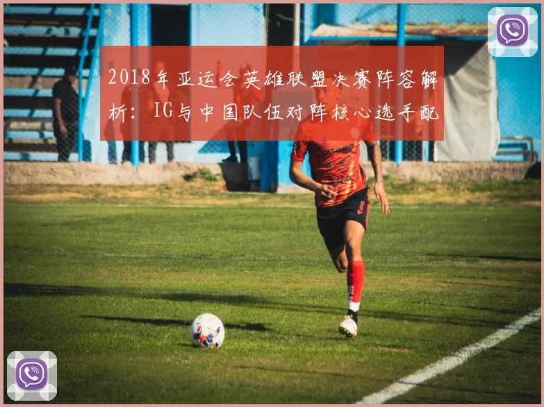 2018年亚运会英雄联盟决赛阵容解析：IG与中国队伍对阵核心选手配置及胜负影响