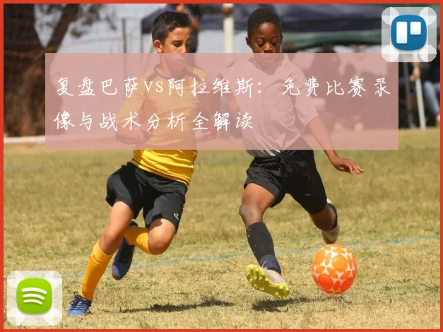 复盘巴萨vs阿拉维斯：免费比赛录像与战术分析全解读