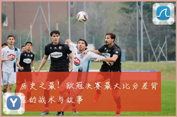 历史之最！欧冠决赛最大比分差背后的战术与故事