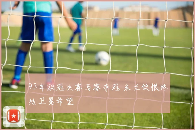 93年欧冠决赛马赛夺冠 米兰饮恨终结卫冕希望
