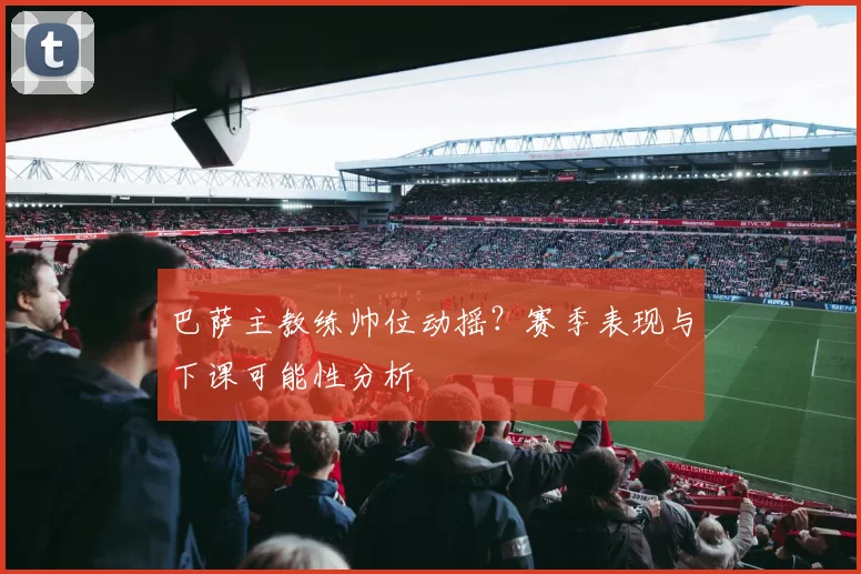 巴萨主教练帅位动摇？赛季表现与下课可能性分析